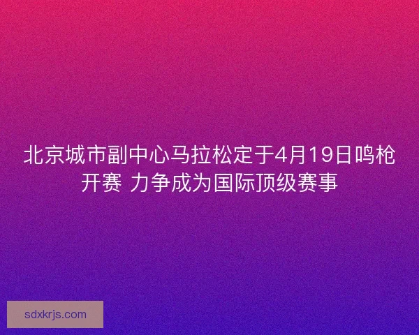 北京城市副中心马拉松定于4月19日鸣枪开赛 力争成为国际顶级赛事