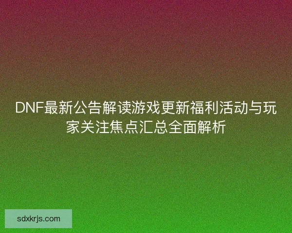 DNF最新公告解读游戏更新福利活动与玩家关注焦点汇总全面解析