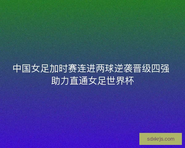 中国女足加时赛连进两球逆袭晋级四强 助力直通女足世界杯