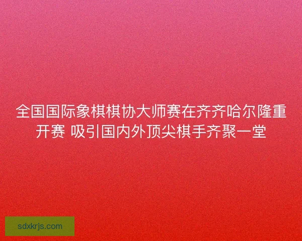 全国国际象棋棋协大师赛在齐齐哈尔隆重开赛 吸引国内外顶尖棋手齐聚一堂