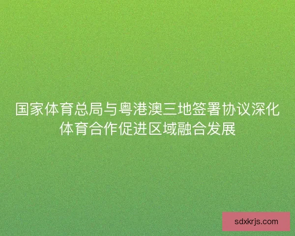 国家体育总局与粤港澳三地签署协议深化体育合作促进区域融合发展